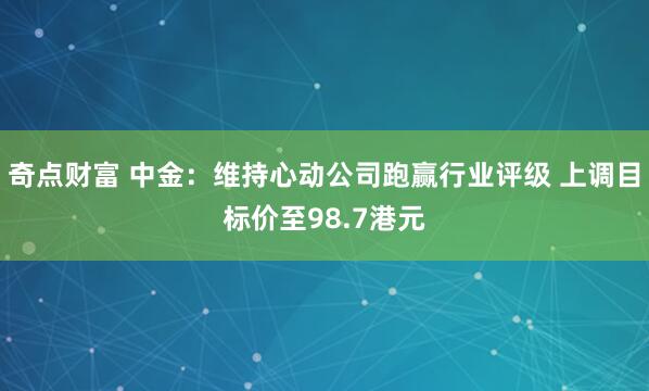 奇点财富 中金：维持心动公司跑赢行业评级 上调目标价至98.7港元