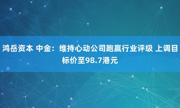 鸿岳资本 中金:维持心动公司跑赢行业评级 上调目标价至98.7港元