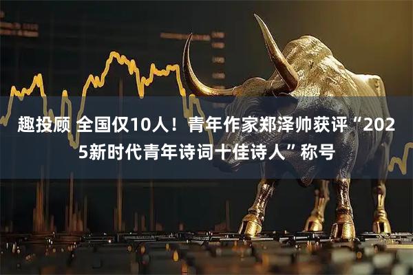 趣投顾 全国仅10人！青年作家郑泽帅获评“2025新时代青年诗词十佳诗人”称号